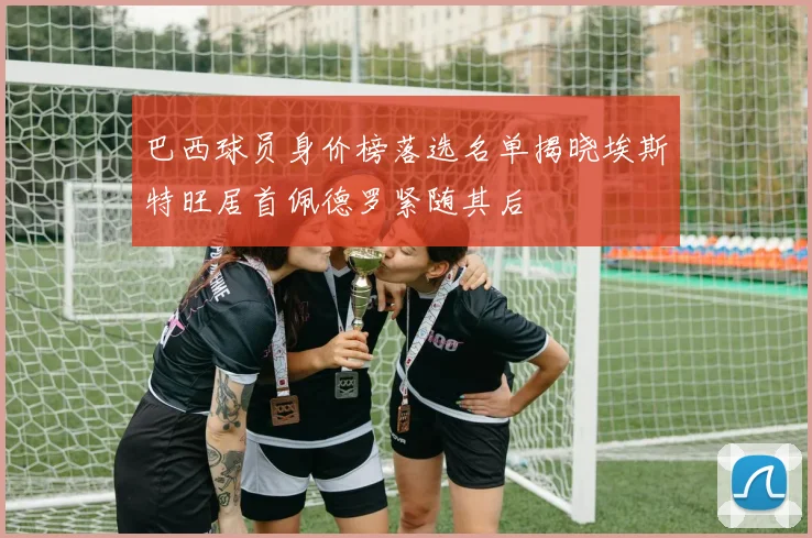 巴西球员身价榜落选名单揭晓埃斯特旺居首佩德罗紧随其后