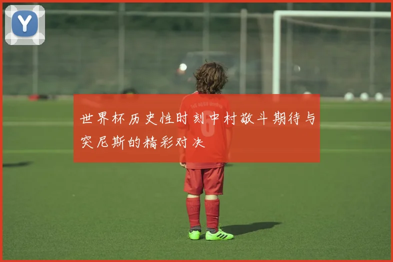 世界杯历史性时刻中村敬斗期待与突尼斯的精彩对决