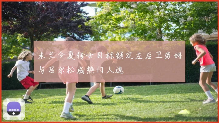米兰今夏转会目标锁定左后卫劳姆与吕尔松成热门人选