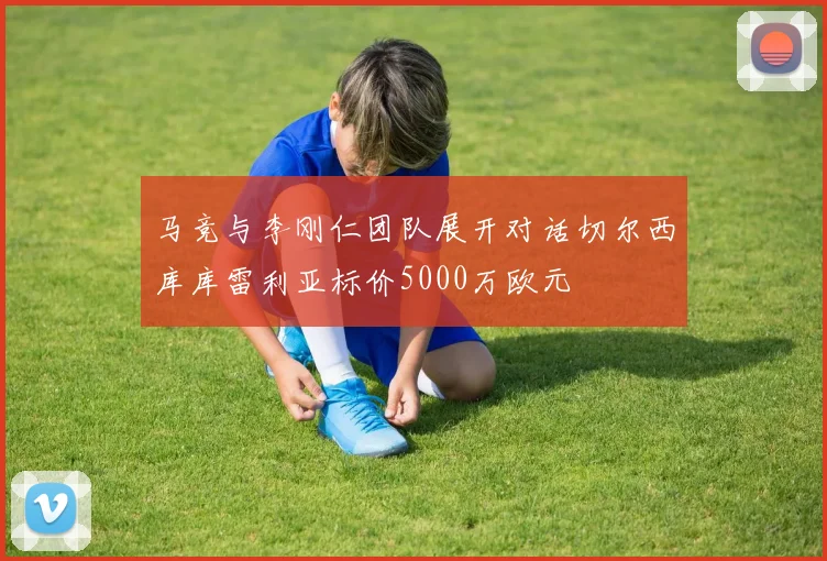 马竞与李刚仁团队展开对话切尔西库库雷利亚标价5000万欧元