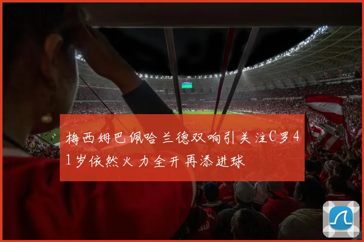 梅西姆巴佩哈兰德双响引关注C罗41岁依然火力全开再添进球