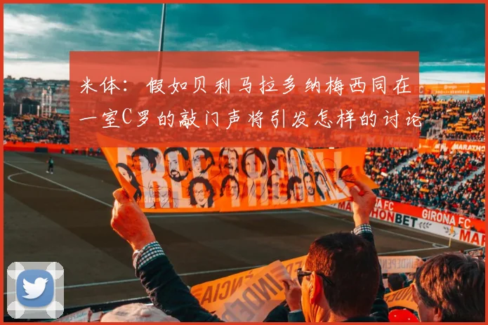 米体：假如贝利马拉多纳梅西同在一室C罗的敲门声将引发怎样的讨论