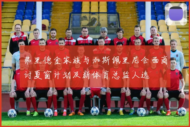 弗里德金家族与加斯佩里尼会面商讨夏窗计划及新体育总监人选
