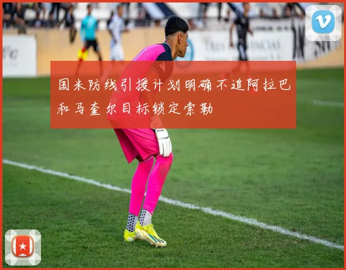 国米防线引援计划明确不追阿拉巴和马奎尔目标锁定索勒