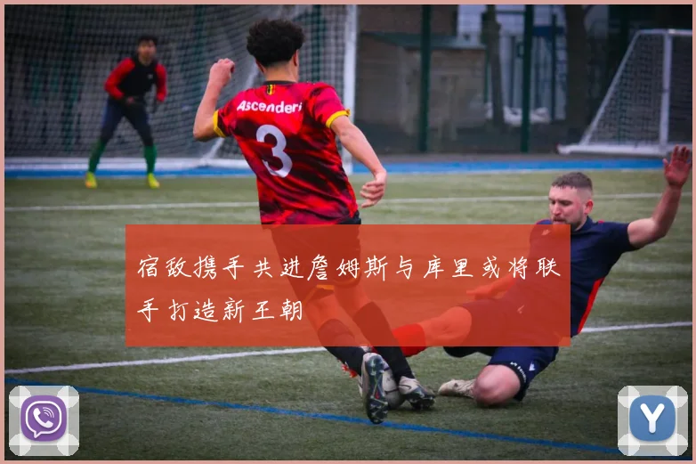 宿敌携手共进詹姆斯与库里或将联手打造新王朝