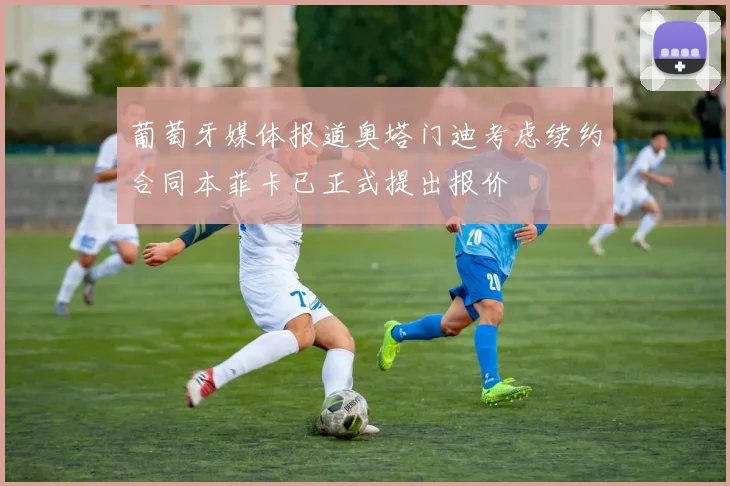葡萄牙媒体报道奥塔门迪考虑续约合同本菲卡已正式提出报价