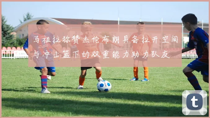 马祖拉称赞杰伦布朗具备拉开空间与冲击篮下的双重能力助力队友