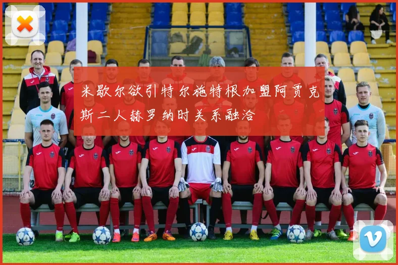 米歇尔欲引特尔施特根加盟阿贾克斯二人赫罗纳时关系融洽