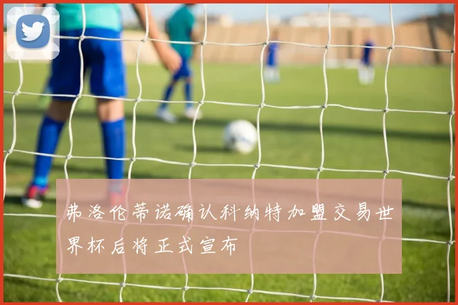 弗洛伦蒂诺确认科纳特加盟交易世界杯后将正式宣布