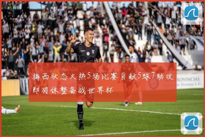 梅西状态火热5场比赛贡献5球7助攻即将休整备战世界杯