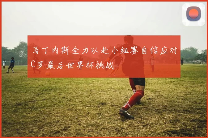 马丁内斯全力以赴小组赛自信应对C罗最后世界杯挑战