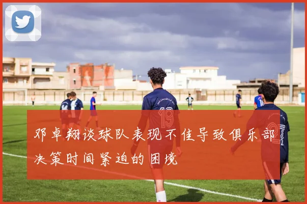邓卓翔谈球队表现不佳导致俱乐部决策时间紧迫的困境