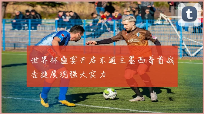 世界杯盛宴开启东道主墨西哥首战告捷展现强大实力
