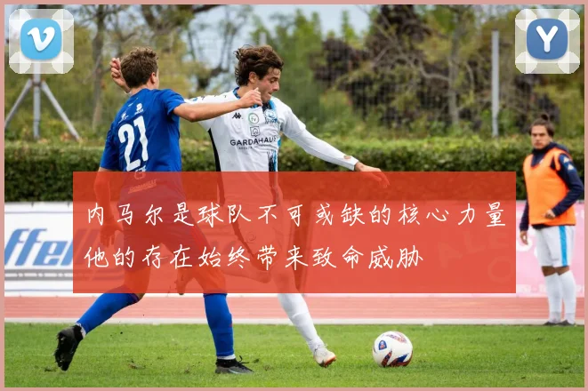 内马尔是球队不可或缺的核心力量他的存在始终带来致命威胁