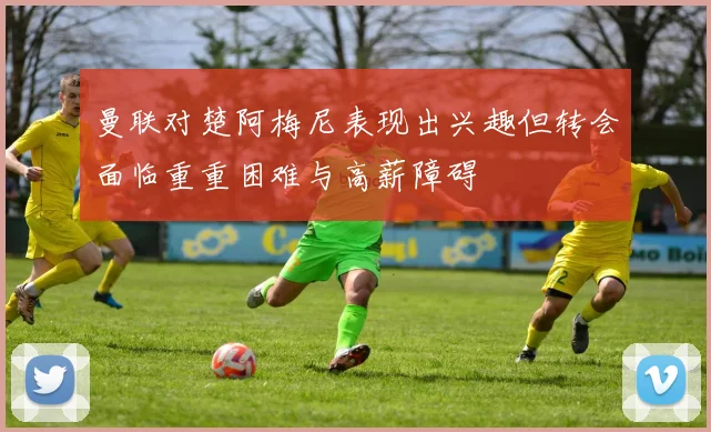 曼联对楚阿梅尼表现出兴趣但转会面临重重困难与高薪障碍