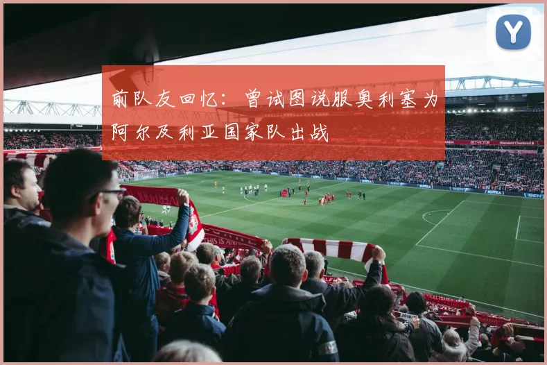 前队友回忆：曾试图说服奥利塞为阿尔及利亚国家队出战