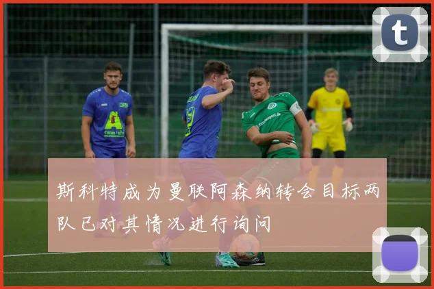 斯科特成为曼联阿森纳转会目标两队已对其情况进行询问