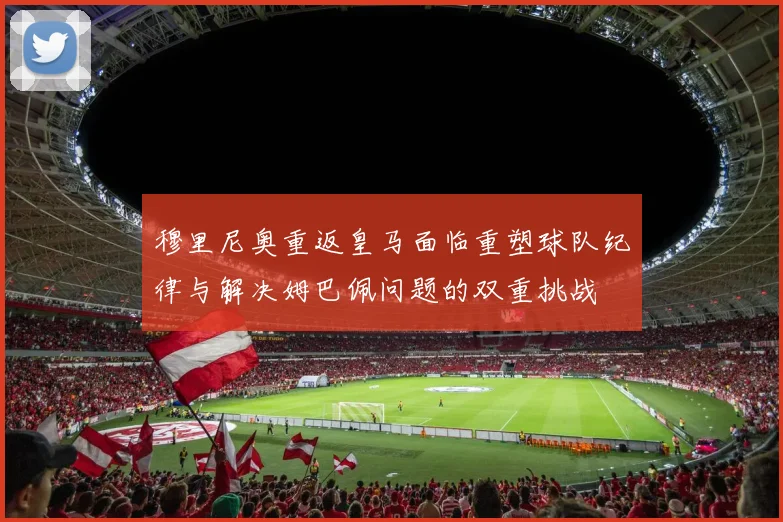 穆里尼奥重返皇马面临重塑球队纪律与解决姆巴佩问题的双重挑战