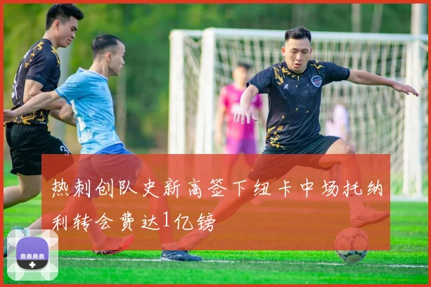 热刺创队史新高签下纽卡中场托纳利转会费达1亿镑