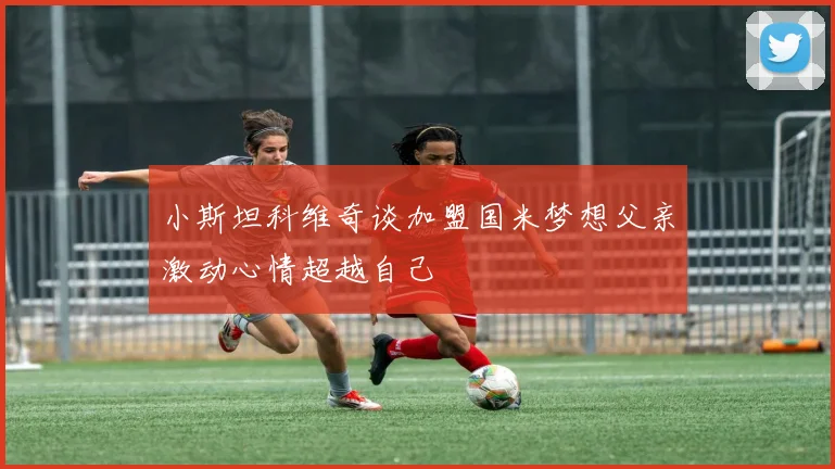 小斯坦科维奇谈加盟国米梦想父亲激动心情超越自己