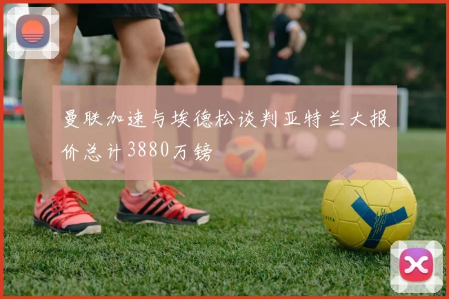 曼联加速与埃德松谈判亚特兰大报价总计3880万镑