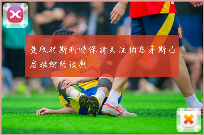 曼联对斯科特保持关注伯恩茅斯已启动续约谈判